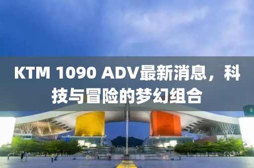 KTM 1090 ADV最新消息，科技與冒險的夢幻組合