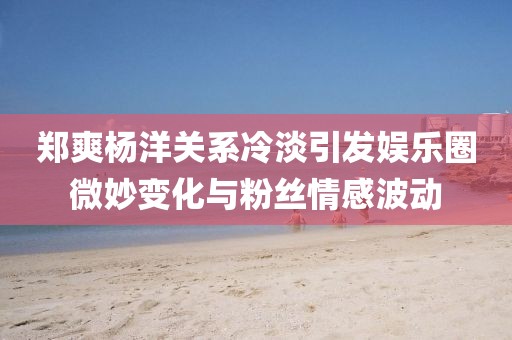 鄭爽楊洋關(guān)系冷淡引發(fā)娛樂圈微妙變化與粉絲情感波動(dòng)