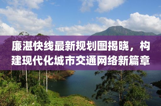 廉湛快線最新規(guī)劃圖揭曉，構(gòu)建現(xiàn)代化城市交通網(wǎng)絡(luò)新篇章