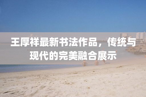 王厚祥最新書(shū)法作品，傳統(tǒng)與現(xiàn)代的完美融合展示