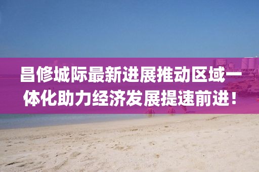 昌修城際最新進(jìn)展推動(dòng)區(qū)域一體化助力經(jīng)濟(jì)發(fā)展提速前進(jìn)！
