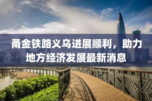 甬金鐵路義烏進(jìn)展順利，助力地方經(jīng)濟(jì)發(fā)展最新消息