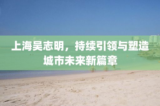 上海吳志明，持續(xù)引領(lǐng)與塑造城市未來新篇章