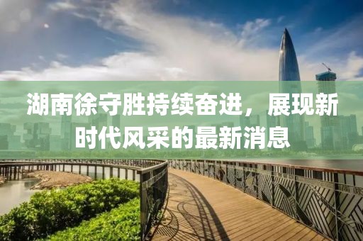 湖南徐守勝持續(xù)奮進(jìn)，展現(xiàn)新時代風(fēng)采的最新消息