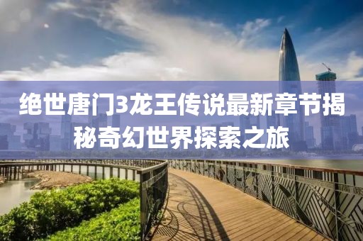 絕世唐門3龍王傳說最新章節(jié)揭秘奇幻世界探索之旅