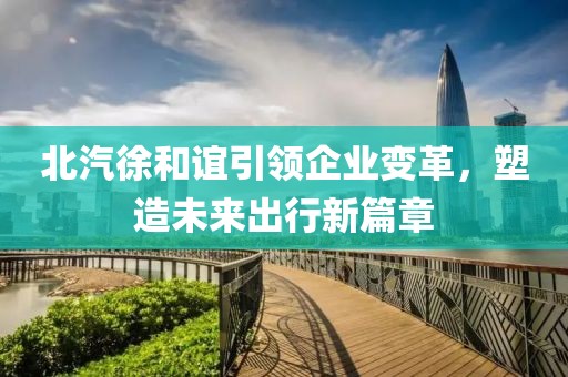 北汽徐和誼引領(lǐng)企業(yè)變革，塑造未來出行新篇章