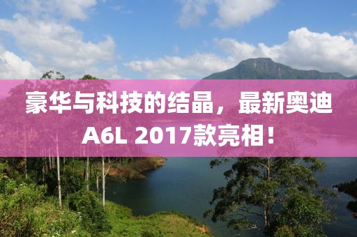 豪華與科技的結(jié)晶，最新奧迪A6L 2017款亮相！
