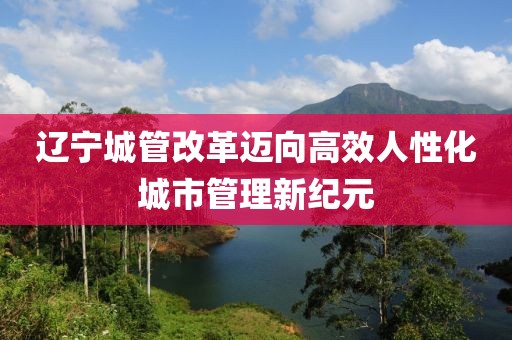 遼寧城管改革邁向高效人性化城市管理新紀元