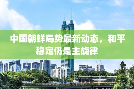 中國(guó)朝鮮局勢(shì)最新動(dòng)態(tài)，和平穩(wěn)定仍是主旋律