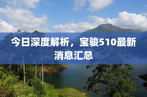今日深度解析，寶駿510最新消息匯總
