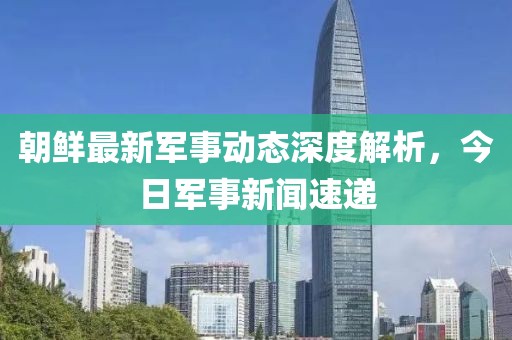 朝鮮最新軍事動(dòng)態(tài)深度解析，今日軍事新聞速遞