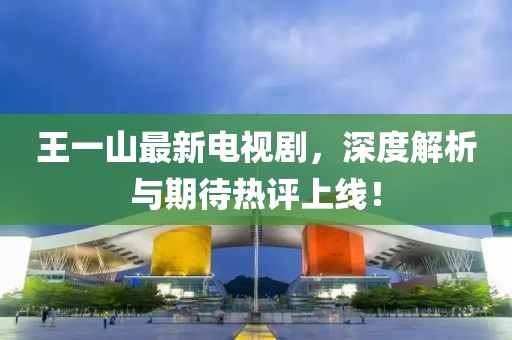 王一山最新電視劇，深度解析與期待熱評(píng)上線！