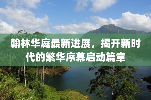 翰林華庭最新進(jìn)展，揭開新時(shí)代的繁華序幕啟動篇章