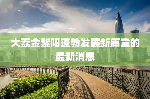 大荔金紫陽蓬勃發(fā)展新篇章的最新消息