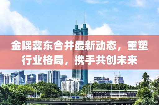 金隅冀東合并最新動態(tài)，重塑行業(yè)格局，攜手共創(chuàng)未來