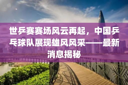 世乒賽賽場風(fēng)云再起，中國乒乓球隊展現(xiàn)雄風(fēng)風(fēng)采——最新消息揭秘