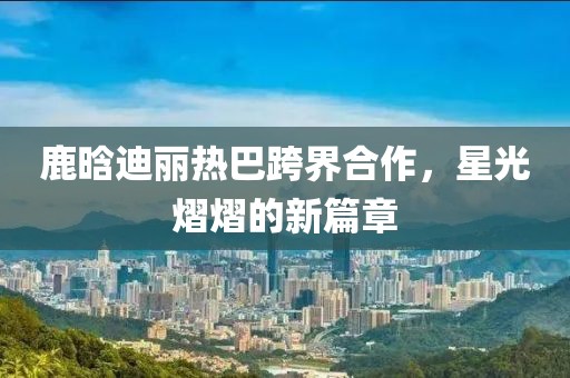 鹿晗迪麗熱巴跨界合作，星光熠熠的新篇章