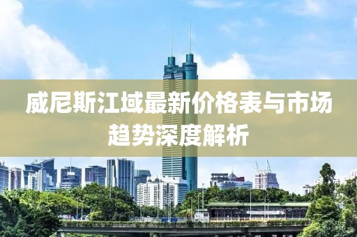 威尼斯江域最新價格表與市場趨勢深度解析