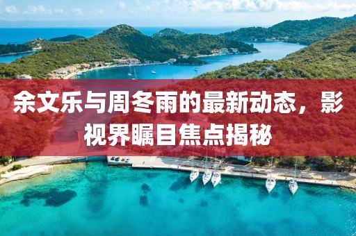 余文樂與周冬雨的最新動態(tài)，影視界矚目焦點揭秘