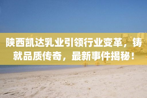 陜西凱達(dá)乳業(yè)引領(lǐng)行業(yè)變革，鑄就品質(zhì)傳奇，最新事件揭秘！