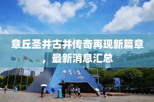 章丘圣井古井傳奇再現(xiàn)新篇章，最新消息匯總