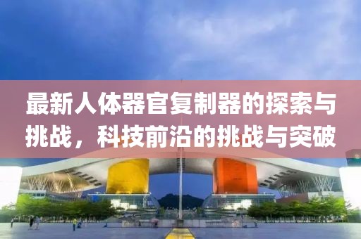 最新人體器官?gòu)?fù)制器的探索與挑戰(zhàn)，科技前沿的挑戰(zhàn)與突破