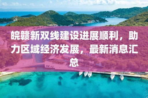 皖贛新雙線建設(shè)進展順利，助力區(qū)域經(jīng)濟發(fā)展，最新消息匯總