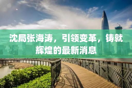 沈局張海濤，引領(lǐng)變革，鑄就輝煌的最新消息