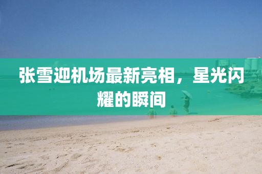 張雪迎機場最新亮相，星光閃耀的瞬間