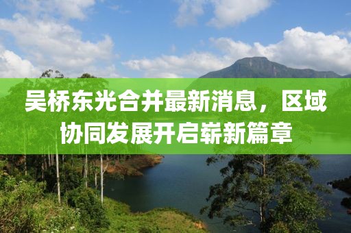 吳橋東光合并最新消息，區(qū)域協(xié)同發(fā)展開啟嶄新篇章
