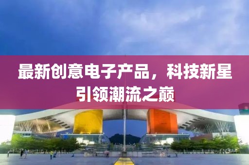 最新創(chuàng)意電子產(chǎn)品，科技新星引領(lǐng)潮流之巔