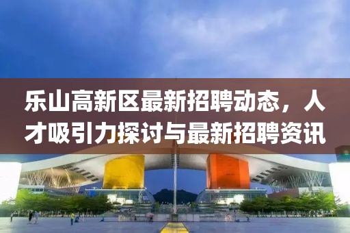 樂(lè)山高新區(qū)最新招聘動(dòng)態(tài)，人才吸引力探討與最新招聘資訊