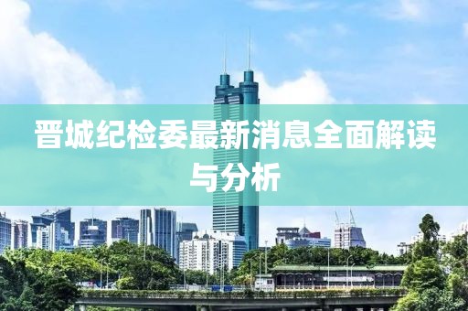 晉城紀(jì)檢委最新消息全面解讀與分析