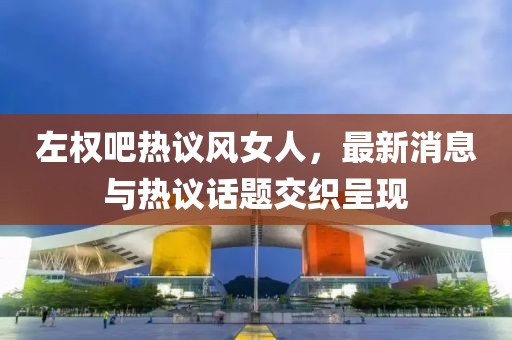 左權(quán)吧熱議風(fēng)女人，最新消息與熱議話題交織呈現(xiàn)
