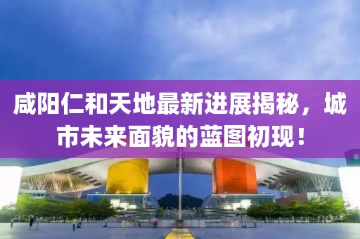 咸陽仁和天地最新進展揭秘，城市未來面貌的藍圖初現(xiàn)！