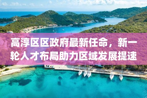 高淳區(qū)區(qū)政府最新任命，新一輪人才布局助力區(qū)域發(fā)展提速
