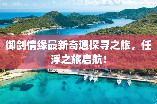 御劍情緣最新奇遇探尋之旅，任浮之旅啟航！
