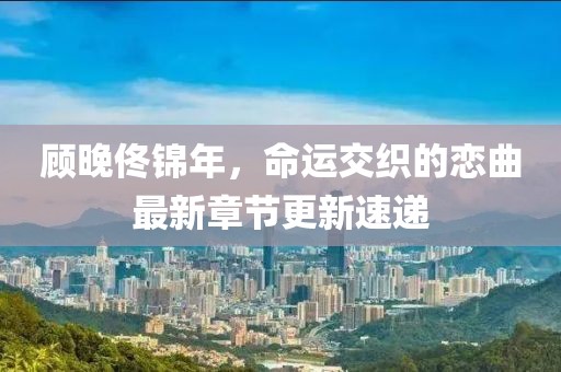 顧晚佟錦年，命運(yùn)交織的戀曲最新章節(jié)更新速遞