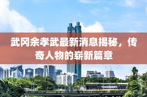 武岡余孝武最新消息揭秘，傳奇人物的嶄新篇章