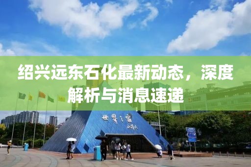 紹興遠(yuǎn)東石化最新動(dòng)態(tài)，深度解析與消息速遞