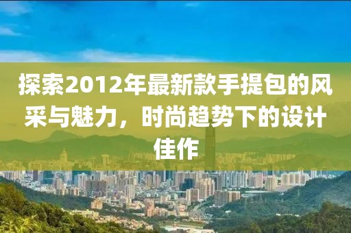 探索2012年最新款手提包的風采與魅力，時尚趨勢下的設計佳作
