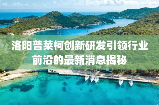 洛陽(yáng)普萊柯創(chuàng)新研發(fā)引領(lǐng)行業(yè)前沿的最新消息揭秘