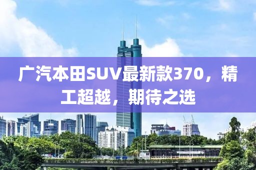 廣汽本田SUV最新款370，精工超越，期待之選