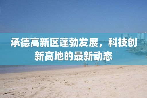 承德高新區(qū)蓬勃發(fā)展，科技創(chuàng)新高地的最新動態(tài)