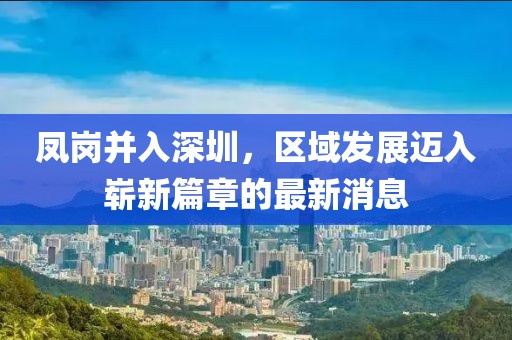 鳳崗并入深圳，區(qū)域發(fā)展邁入嶄新篇章的最新消息