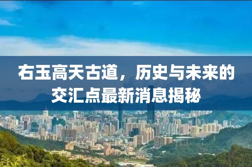 右玉高天古道，歷史與未來的交匯點最新消息揭秘