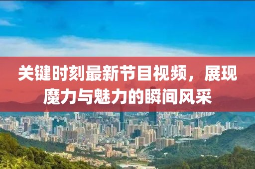 關鍵時刻最新節(jié)目視頻，展現(xiàn)魔力與魅力的瞬間風采