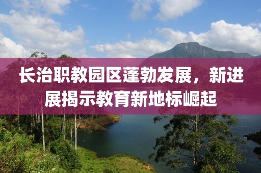 長(zhǎng)治職教園區(qū)蓬勃發(fā)展，新進(jìn)展揭示教育新地標(biāo)崛起