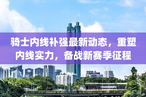 騎士?jī)?nèi)線補(bǔ)強(qiáng)最新動(dòng)態(tài)，重塑內(nèi)線實(shí)力，備戰(zhàn)新賽季征程
