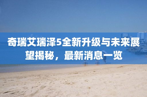 奇瑞艾瑞澤5全新升級(jí)與未來展望揭秘，最新消息一覽